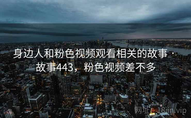 身边人和粉色视频观看相关的故事 · 故事443，粉色视频差不多