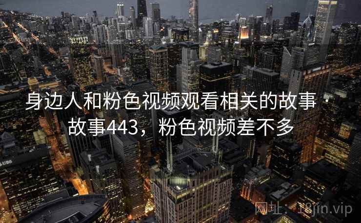 身边人和粉色视频观看相关的故事 · 故事443，粉色视频差不多