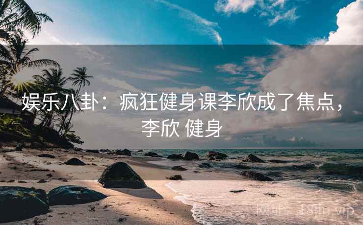 娱乐八卦：疯狂健身课李欣成了焦点，李欣 健身