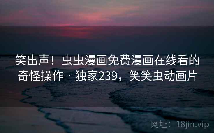 笑出声!虫虫漫画免费漫画在线看的奇怪操作 · 独家239,笑笑虫动画片 笑出声!虫虫漫画免费漫画在线看的奇怪操作 · 独家239,笑笑虫动画片