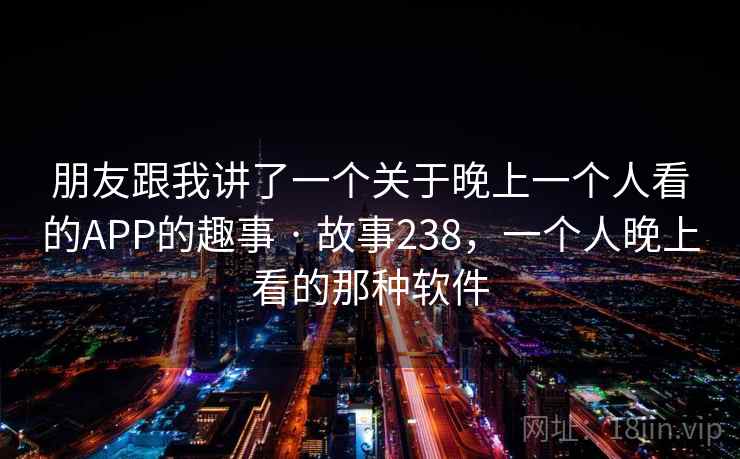 朋友跟我讲了一个关于晚上一个人看的APP的趣事 · 故事238,一个人晚上看的那种软件 朋友跟我讲了一个关于晚上一个人看的APP的趣事 · 故事238,一个人晚上看的那种软件