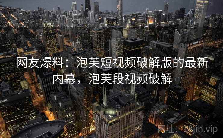 网友爆料：泡芙短视频破解版的最新内幕，泡芙段视频破解
