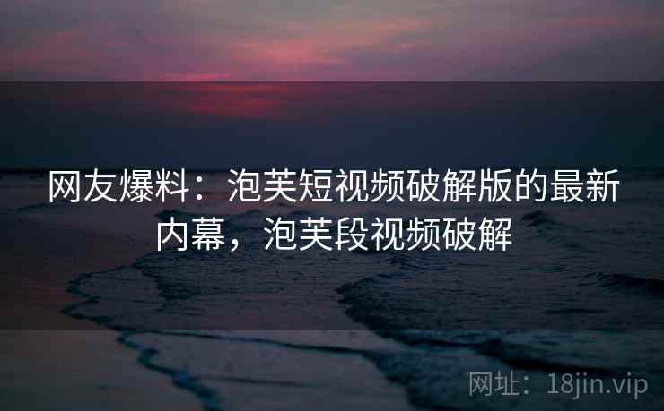 网友爆料:泡芙短视频破解版的最新内幕,泡芙段视频破解 网友爆料:泡芙短视频破解版的最新内幕,泡芙段视频破解