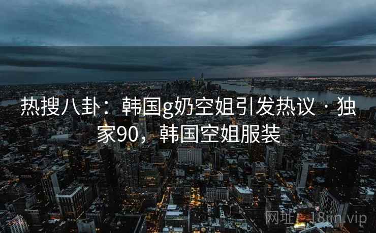 热搜八卦：韩国g奶空姐引发热议 · 独家90，韩国空姐服装