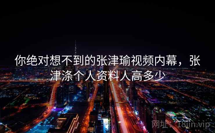你绝对想不到的张津瑜视频内幕，张津涤个人资料人高多少