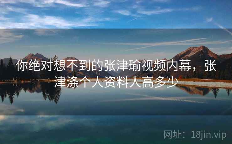 你绝对想不到的张津瑜视频内幕,张津涤个人资料人高多少 你绝对想不到的张津瑜视频内幕,张津涤个人资料人高多少