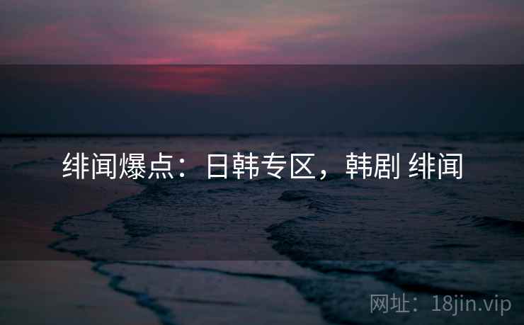 绯闻爆点：日韩专区，韩剧 绯闻