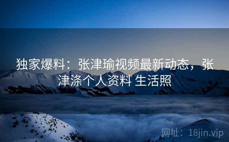 独家爆料:张津瑜视频最新动态,张津涤个人资料 生活照 独家爆料:张津瑜视频最新动态,张津涤个人资料 生活照