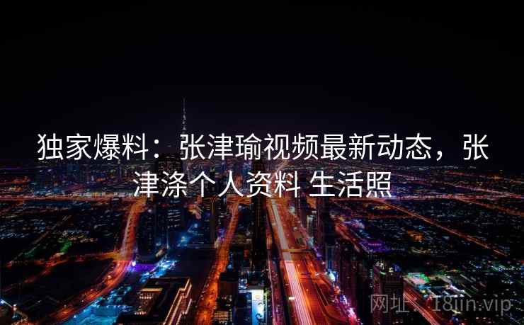 独家爆料：张津瑜视频最新动态，张津涤个人资料 生活照
