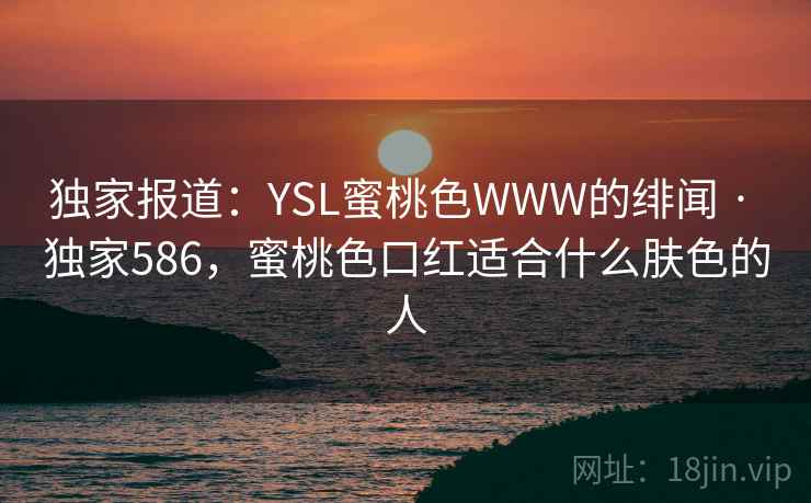 独家报道:YSL蜜桃色WWW的绯闻 · 独家586,蜜桃色口红适合什么肤色的人 独家报道:YSL蜜桃色WWW的绯闻 · 独家586,蜜桃色口红适合什么肤色的人