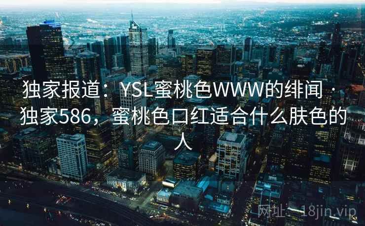 独家报道:YSL蜜桃色WWW的绯闻 · 独家586,蜜桃色口红适合什么肤色的人 独家报道:YSL蜜桃色WWW的绯闻 · 独家586,蜜桃色口红适合什么肤色的人