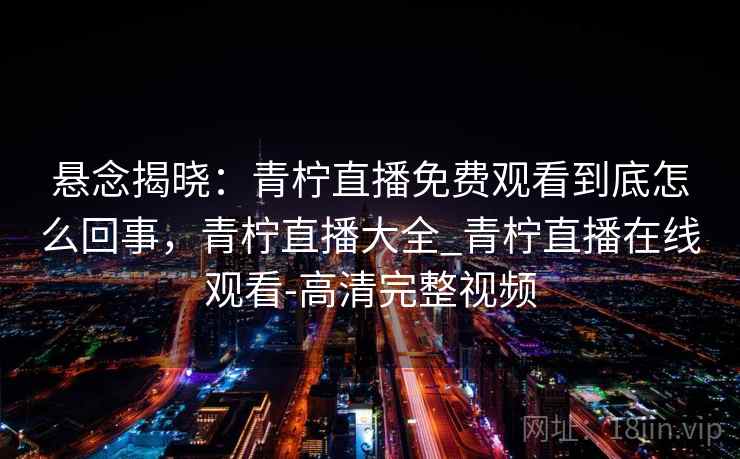 悬念揭晓:青柠直播免费观看到底怎么回事,青柠直播大全_青柠直播在线观看-高清完整视频 悬念揭晓:青柠直播免费观看到底怎么回事,青柠直播大全_青柠直播在线观看-高清完整视频