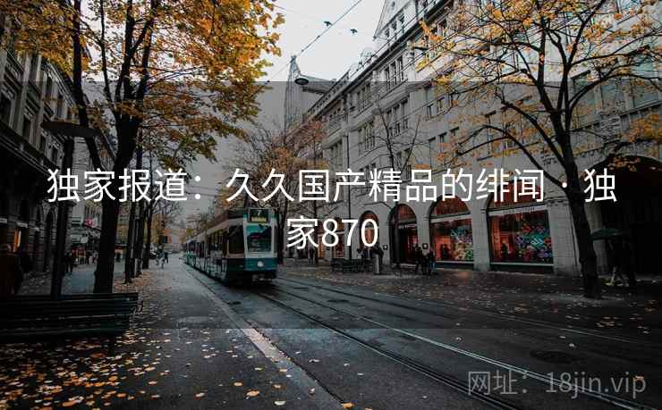 独家报道:久久国产精品的绯闻 · 独家870 独家报道:久久国产精品的绯闻 · 独家870