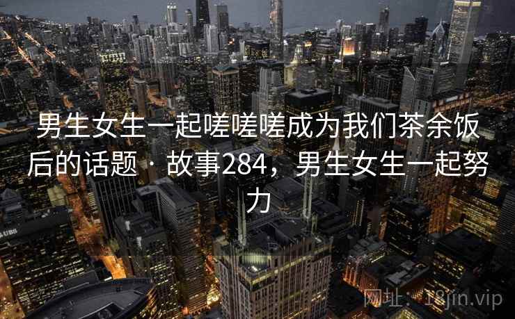 男生女生一起嗟嗟嗟成为我们茶余饭后的话题 · 故事284,男生女生一起努力 男生女生一起嗟嗟嗟成为我们茶余饭后的话题 · 故事284,男生女生一起努力