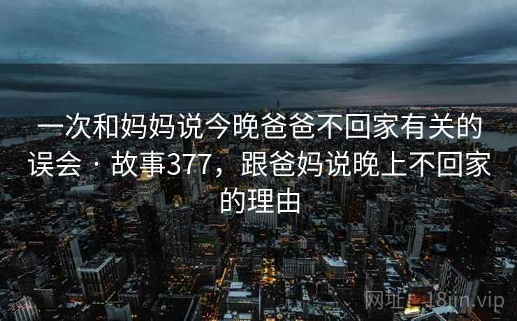 一次和妈妈说今晚爸爸不回家有关的误会 · 故事377,跟爸妈说晚上不回家的理由