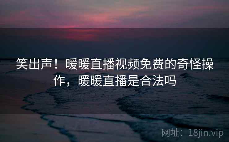 笑出声!暖暖直播视频免费的奇怪操作,暖暖直播是合法吗
