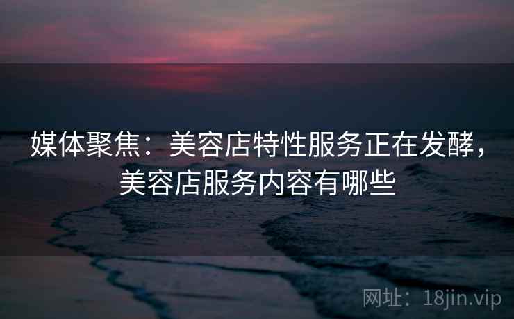 媒体聚焦:美容店特性服务正在发酵,美容店服务内容有哪些