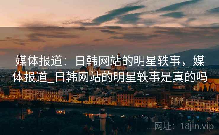 媒体报道:日韩网站的明星轶事,媒体报道_日韩网站的明星轶事是真的吗