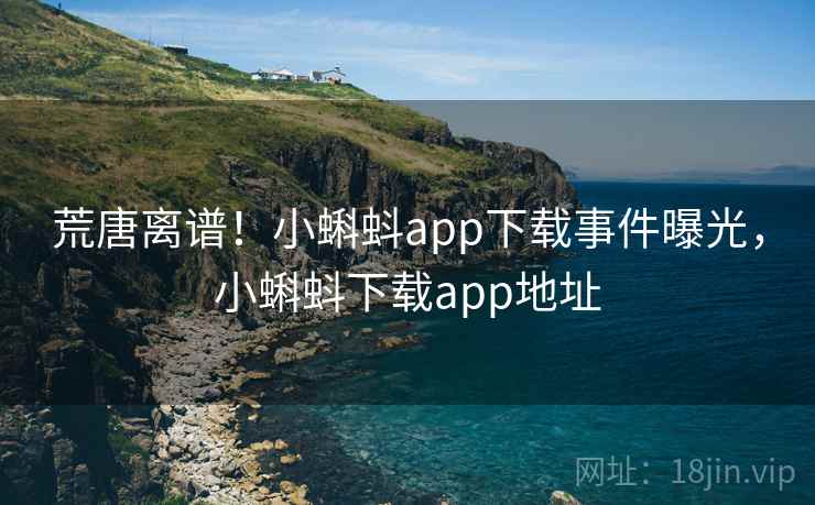 荒唐离谱!小蝌蚪app下载事件曝光,小蝌蚪下载app地址