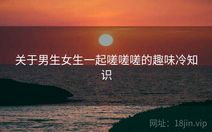 关于男生女生一起嗟嗟嗟的趣味冷知识