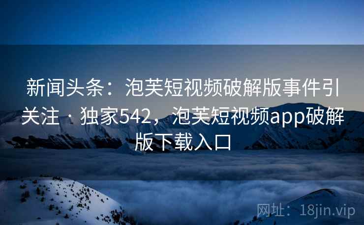 新闻头条：泡芙短视频破解版事件引关注 · 独家542，泡芙短视频app破解版下载入口
