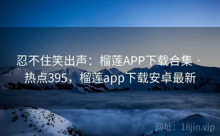 忍不住笑出声：榴莲APP下载合集 · 热点395，榴莲app下载安卓最新